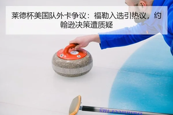 莱德杯美国队外卡争议：福勒入选引热议，约翰逊决策遭质疑